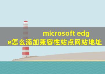 microsoft edge怎么添加兼容性站点网站地址